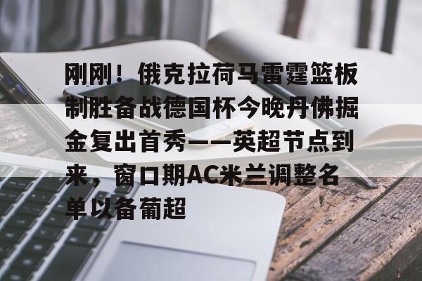 爱游戏官方入口-关于刚刚！俄克拉荷马雷霆篮板制胜备战德国杯今晚丹佛掘金复出首秀——英超节点到来，窗口期AC米兰调整名单以备葡超的信息